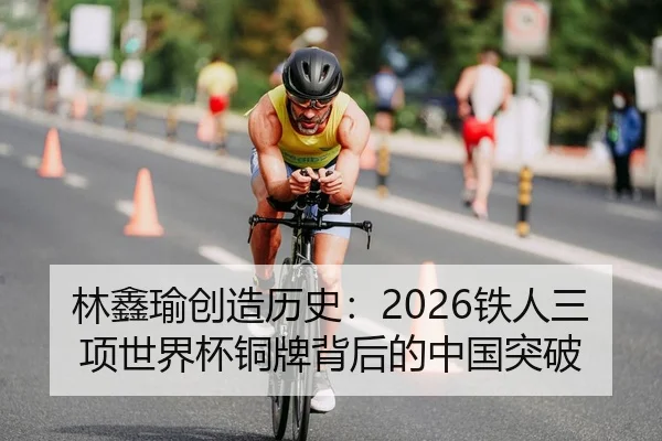 林鑫瑜创造历史：2026铁人三项世界杯铜牌背后的中国突破