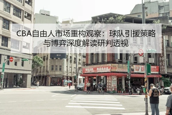 CBA自由人市场重构观察：球队引援策略与博弈深度解读研判透视